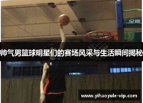帅气男篮球明星们的赛场风采与生活瞬间揭秘