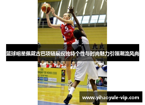 篮球明星佩戴古巴项链展现独特个性与时尚魅力引领潮流风尚