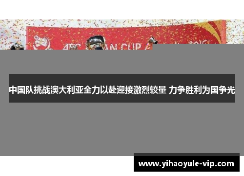 中国队挑战澳大利亚全力以赴迎接激烈较量 力争胜利为国争光